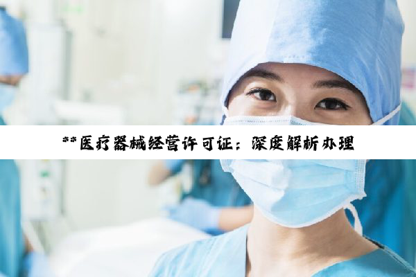 **医疗器械经营许可证:深度解析办理条件与流程,共筑医疗健康合规之路**
