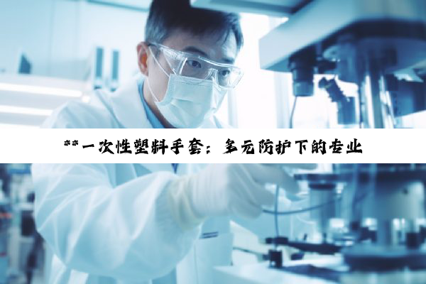 **一次性塑料手套:多元防护下的专业细分与医疗器械归类深度解析**