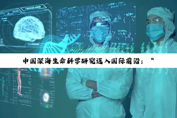 中国深海生命科学研究迈入国际前沿:“溟渊计划”实现多项全球突破