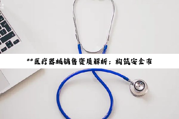**医疗器械销售资质解析:构筑安全市场环境的基石**